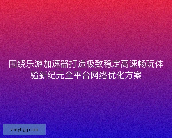 围绕乐游加速器打造极致稳定高速畅玩体验新纪元全平台网络优化方案