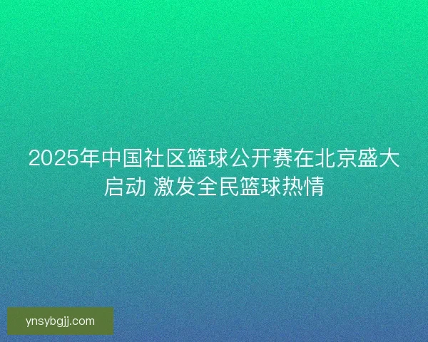 2025年中国社区篮球公开赛在北京盛大启动 激发全民篮球热情