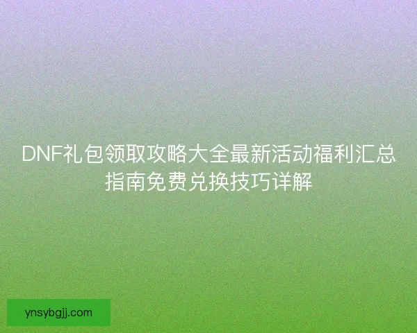 DNF礼包领取攻略大全最新活动福利汇总指南免费兑换技巧详解