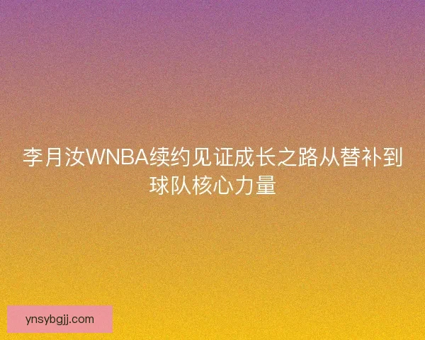 李月汝WNBA续约见证成长之路从替补到球队核心力量
