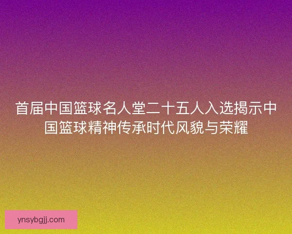 首届中国篮球名人堂二十五人入选揭示中国篮球精神传承时代风貌与荣耀